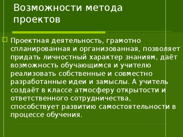 Возможности метода проектов Проектная деятельность, грамотно спланированная и организованная, позволяет придать личностный характер знаниям, даёт возможность обучающимся и учителю реализовать собственные и совместно разработанные идеи и замыслы. А учитель создаёт в классе атмосферу открытости и ответственного сотрудничества, способствует развитию самостоятельности в процессе обучения.  