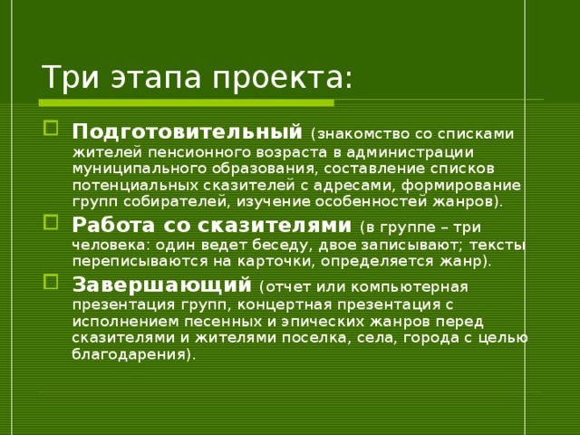 Три этапа проекта: Подготовительный  (знакомство со списками жителей пенсионного возраста в администрации муниципального образования, составление списков потенциальных сказителей с адресами, формирование групп собирателей, изучение особенностей жанров). Работа со сказителями (в группе – три человека: один ведет беседу, двое записывают; тексты переписываются на карточки, определяется жанр). Завершающий (отчет или компьютерная презентация групп, концертная презентация с исполнением песенных и эпических жанров перед сказителями и жителями поселка, села, города с целью благодарения). 