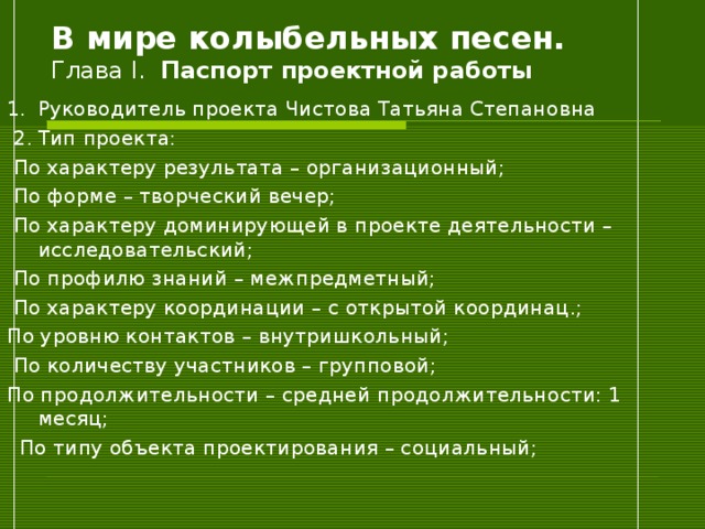 В мире колыбельных песен.  Глава I . Паспорт проектной работы 1.  Руководитель проекта Чистова Татьяна Степановна  2.  Тип проекта:    По характеру результата – организационный;  По форме – творческий вечер;  По характеру доминирующей в проекте деятельности – исследовательский;  По профилю знаний – межпредметный;  По характеру координации – с открытой координац.; По уровню контактов – внутришкольный;  По количеству участников – групповой; По продолжительности – средней продолжительности: 1 месяц;  По типу объекта проектирования – социальный; 