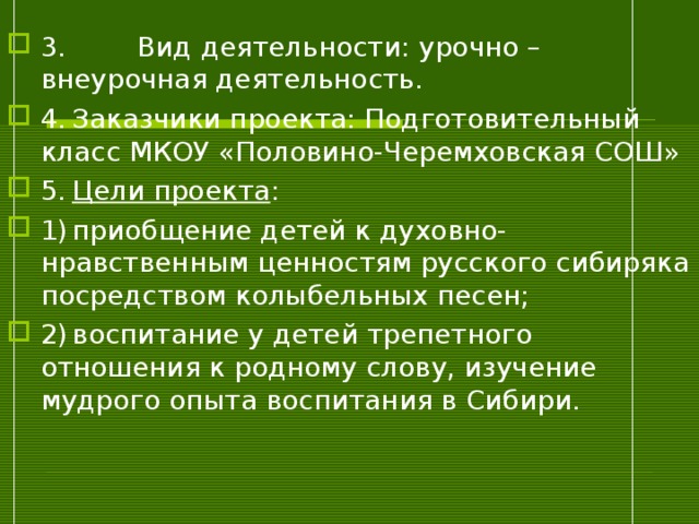 3.  Вид деятельности: урочно – внеурочная деятельность. 4.  Заказчики проекта: Подготовительный класс МКОУ «Половино-Черемховская СОШ» 5.  Цели проекта : 1)  приобщение детей к духовно-нравственным ценностям русского сибиряка посредством колыбельных песен; 2)  воспитание у детей трепетного отношения к родному слову, изучение мудрого опыта воспитания в Сибири.  