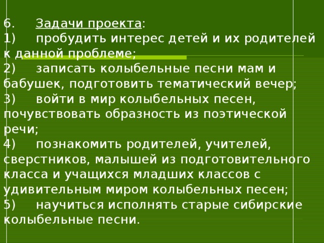 6.  Задачи проекта :  1)  пробудить интерес детей и их родителей к данной проблеме;  2)  записать колыбельные песни мам и бабушек, подготовить тематический вечер;  3)  войти в мир колыбельных песен, почувствовать образность из поэтической речи;  4)  познакомить родителей, учителей, сверстников, малышей из подготовительного класса и учащихся младших классов с удивительным миром колыбельных песен;  5)  научиться исполнять старые сибирские колыбельные песни.   