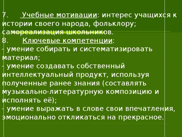 7.  Учебные мотивации : интерес учащихся к истории своего народа, фольклору; самореализация школьников.  8.   Ключевые компетенции :  - умение собирать и систематизировать материал;  - умение создавать собственный интеллектуальный продукт, используя полученные ранее знания (составлять музыкально-литературную композицию и исполнять её);  - умение выражать в слове свои впечатления, эмоционально откликаться на прекрасное.   