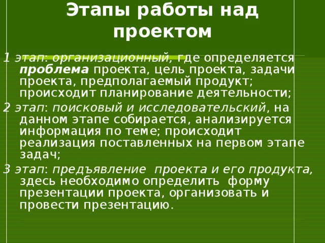 Этапы работы над проектом 1 этап : организационный, где определяется проблема проекта, цель проекта, задачи проекта, предполагаемый продукт; происходит планирование деятельности; 2 этап : поисковый и исследовательский , на данном этапе собирается, анализируется информация по теме; происходит реализация поставленных на первом этапе задач; 3 этап : предъявление проекта и его продукта, здесь необходимо определить форму презентации проекта, организовать и провести презентацию. 