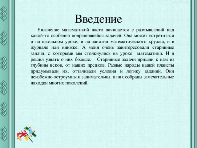 Введение Увлечение математикой часто начинается с размышлений над какой-то особенно понравившейся задачей. Она может встретиться и на школьном уроке, и на занятии математического кружка, и в журнале или книжке. А меня очень заинтересовали старинные задачи, с которыми мы столкнулись на уроке математики. И я решил узнать о них больше. Старинные задачи пришли к нам из глубины веков, от наших предков. Разные народы нашей планеты придумывали их, оттачивали условия и логику заданий. Они неизбежно остроумны и занимательны, в них собраны замечательные находки многих поколений. 