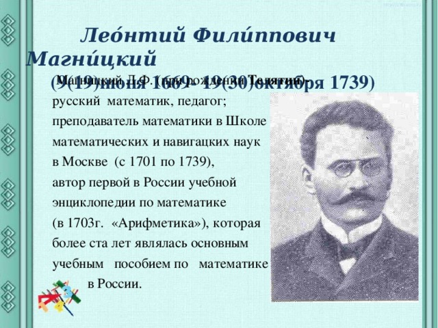  Лео́нтий Фили́ппович Магни́цкий  (9(19)июня 1669- 19(30)октября 1739)  Магницкий Л.Ф. (при рождении  Телятин)- русский  математик, педагог; преподаватель математики в Школе математических и навигацких наук в Москве (с 1701 по 1739), автор первой в России учебной энциклопедии по математике (в 1703г. «Арифметика»), которая более ста лет являлась основным учебным пособием по математике  в России. 