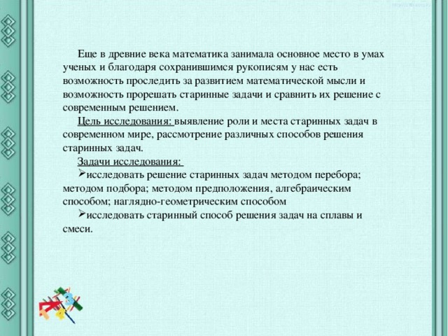 Еще в древние века математика занимала основное место в умах ученых и благодаря сохранившимся рукописям у нас есть возможность проследить за развитием математической мысли и возможность прорешать старинные задачи и сравнить их решение с современным решением. Цель исследования: выявление роли и места старинных задач в современном мире, рассмотрение различных способов решения старинных задач. Задачи исследования: исследовать решение старинных задач методом перебора; методом подбора; методом предположения, алгебраическим способом; наглядно-геометрическим способом исследовать старинный способ решения задач на сплавы и смеси. 