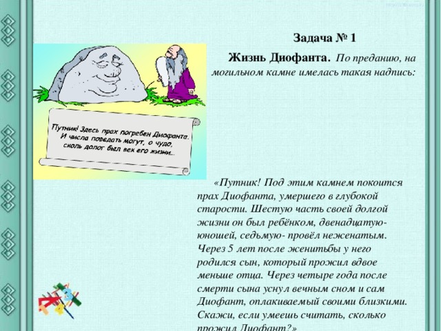 Задача № 1 Жизнь Диофанта . По преданию, на могильном камне имелась такая надпись: «Путник! Под этим камнем покоится прах Диофанта, умершего в глубокой старости. Шестую часть своей долгой жизни он был ребёнком, двенадцатую- юношей, седьмую- провёл неженатым. Через 5 лет после женитьбы у него родился сын, который прожил вдвое меньше отца. Через четыре года после смерти сына уснул вечным сном и сам Диофант, оплакиваемый своими близкими. Скажи, если умеешь считать, сколько прожил Диофант?» 