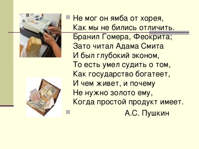 Не мог он ямба от хорея,  Как мы не бились отличить.  Бранил Гомера, Феокрита;  Зато читал Адама Смита  И был глубокий эконом,  То есть умел судить о том,  Как государство богатеет,  И чем живет, и почему  Не нужно золото ему,  Когда простой продукт имеет.  А.С. Пушкин 