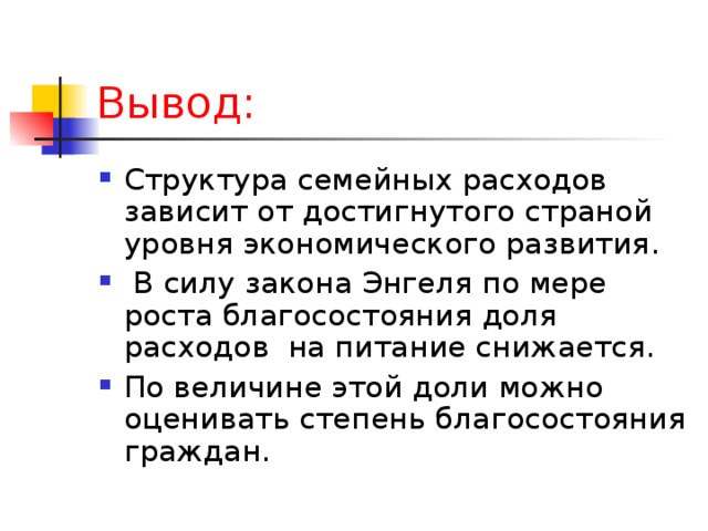 Вывод: Структура семейных расходов зависит от достигнутого страной уровня экономического развития.  В силу закона Энгеля по мере роста благосостояния доля расходов на питание снижается. По величине этой доли можно оценивать степень благосостояния граждан. 