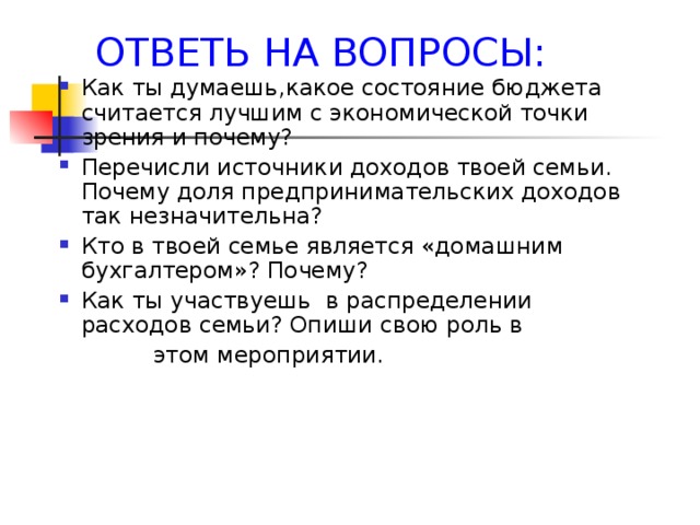 ОТВЕТЬ НА ВОПРОСЫ: Как ты думаешь,какое состояние бюджета считается лучшим с экономической точки зрения и почему? Перечисли источники доходов твоей семьи. Почему доля предпринимательских доходов так незначительна? Кто в твоей семье является «домашним бухгалтером»? Почему? Как ты участвуешь в распределении расходов семьи? Опиши свою роль в  этом мероприятии. 