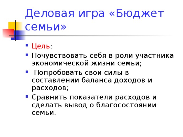 Деловая игра «Бюджет семьи» Цель : Почувствовать себя в роли участника экономической жизни семьи;  Попробовать свои силы в составлении баланса доходов и расходов; Сравнить показатели расходов и сделать вывод о благосостоянии семьи. 