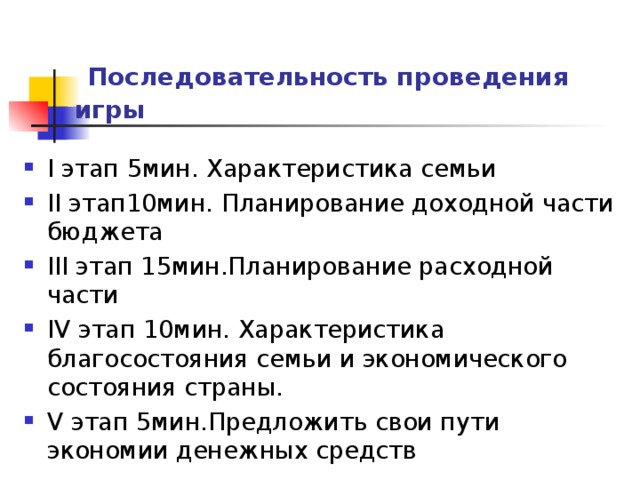  Последовательность проведения игры   I этап 5мин. Характеристика семьи II этап10мин. Планирование доходной части бюджета III этап 15мин.Планирование расходной части IV этап 10мин. Характеристика благосостояния семьи и экономического состояния страны. V этап 5мин.Предложить свои пути экономии денежных средств 