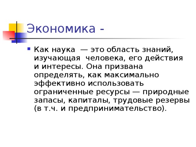 Экономика - Как наука — это область знаний, изучающая человека, его действия и интересы. Она призвана определять, как максимально эффективно использовать ограниченные ресурсы — природные запасы, капиталы, трудовые резервы (в т.ч. и предпринимательство).   