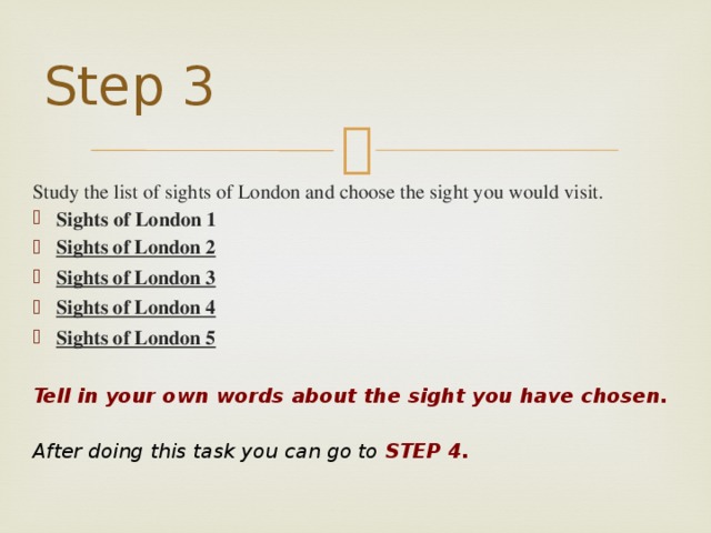 Step 3 Study the list of sights of London and choose the sight you would visit.     Sights of London 1  Sights of London 2  Sights of London 3  Sights of London 4  Sights of London 5  Tell in your own words about the sight you have chosen.   After doing this task you can go to STEP 4.   