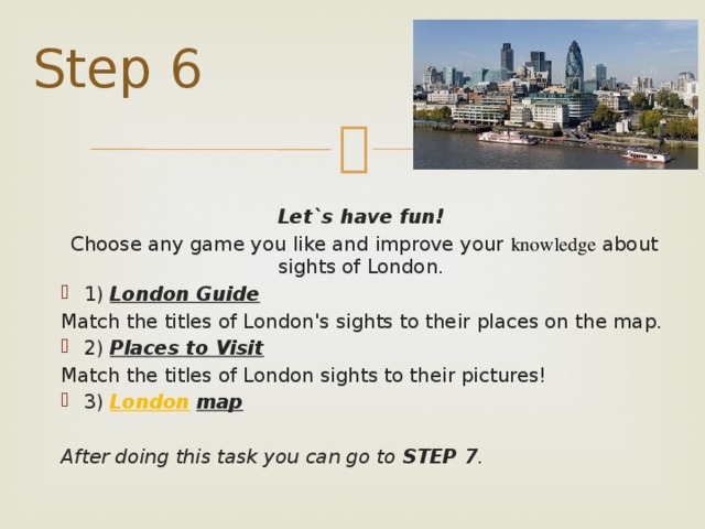 Step 6  Let`s have fun!  Choose any game you like and improve your  knowledge about sights of London. 1) London Guide  Match the titles of London's sights to their places on the map. 2) Places to Visit  Match the titles of London sights to their pictures! 3) London  map   After doing this task you can go to STEP 7 .  