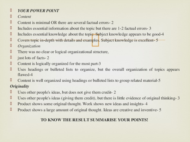 YOUR POWER POINT  Content  Content is minimal OR there are several factual errors- 2  Includes essential information about the topic but there are 1-2 factual errors- 3  Includes essential knowledge about the topic. Subject knowledge appears to be good-4  Covers topic in-depth with details and examples. Subject knowledge is excellent- 5  Organization  There was no clear or logical organizational structure,  just lots of facts- 2  Content is logically organized for the most part-3  Uses headings or bulleted lists to organize, but the overall organization of topics appears flawed-4  Content is well organized using headings or bulleted lists to group related material-5  Originality  Uses other people's ideas, but does not give them credit- 2  Uses other people's ideas (giving them credit), but there is little evidence of original thinking- 3  Product shows some original thought. Work shows new ideas and insights- 4  Product shows a large amount of original thought. Ideas are creative and inventive- 5  TO KNOW THE RESULT SUMMARISE YOUR POINTS!  