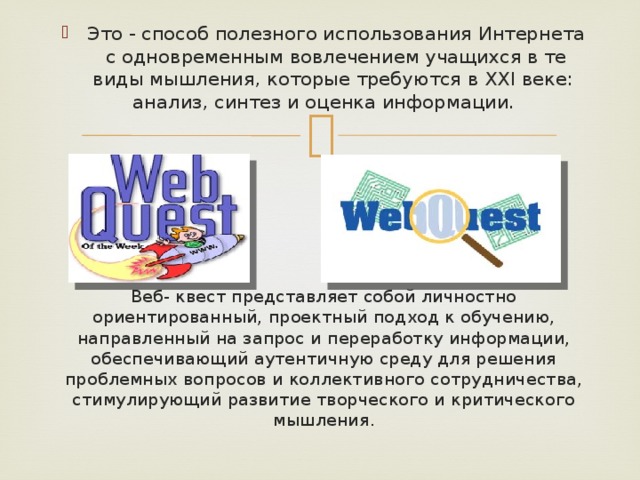 Это - способ полезного использования Интернета с одновременным вовлечением учащихся в те виды мышления, которые требуются в XXI веке: анализ, синтез и оценка информации. Веб- квест представляет собой личностно ориентированный, проектный подход к обучению, направленный на запрос и переработку информации, обеспечивающий аутентичную среду для решения проблемных вопросов и коллективного сотрудничества, стимулирующий развитие творческого и критического мышления. 