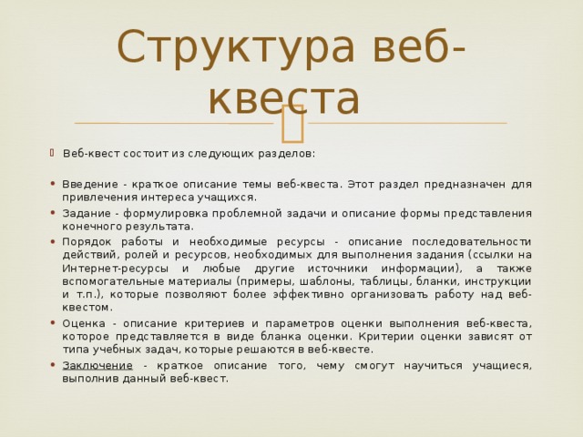 Структура веб- квеста Веб-квест состоит из следующих разделов: Введение - краткое описание темы веб-квеста. Этот раздел предназначен для привлечения интереса учащихся. Задание - формулировка проблемной задачи и описание формы представления конечного результата. Порядок работы и необходимые ресурсы - описание последовательности действий, ролей и ресурсов, необходимых для выполнения задания (ссылки на Интернет-ресурсы и любые другие источники информации), а также вспомогательные материалы (примеры, шаблоны, таблицы, бланки, инструкции и т.п.), которые позволяют более эффективно организовать работу над веб-квестом. Оценка - описание критериев и параметров оценки выполнения веб-квеста, которое представляется в виде бланка оценки. Критерии оценки зависят от типа учебных задач, которые решаются в веб-квесте. Заключение - краткое описание того, чему смогут научиться учащиеся, выполнив данный веб-квест. 
