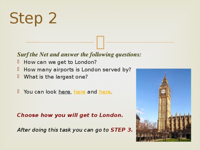 Step 2 Surf the Net and answer the following questions:     How can we get to London? How many airports is London served by? What is the largest one? You can look here , here and here .      Choose how you will get to London.    After doing this task you can go to STEP 3.  