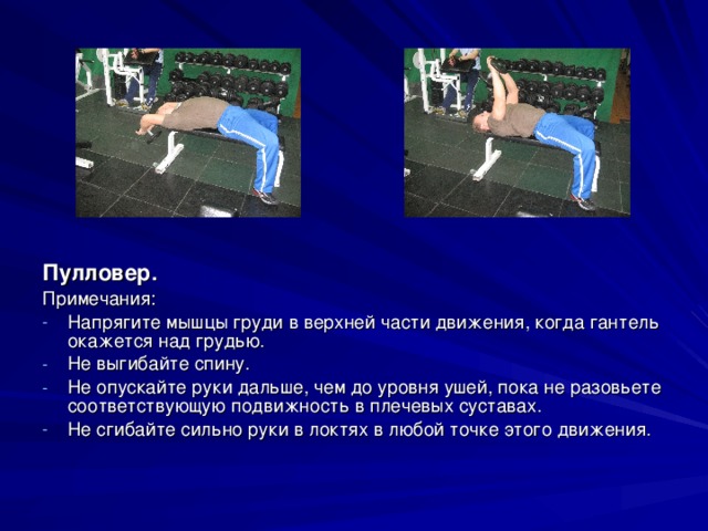 Пулловер. Примечания: Напрягите мышцы груди в верхней части движения, когда гантель окажется над грудью. Не выгибайте спину. Не опускайте руки дальше, чем до уровня ушей, пока не разовьете соответствующую подвижность в плечевых суставах. Не сгибайте сильно руки в локтях в любой точке этого движения. 