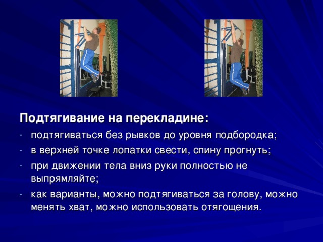 Подтягивание на перекладине: подтягиваться без рывков до уровня подбородка; в верхней точке лопатки свести, спину прогнуть; при движении тела вниз руки полностью не выпрямляйте; как варианты, можно подтягиваться за голову, можно менять хват, можно использовать отягощения. 