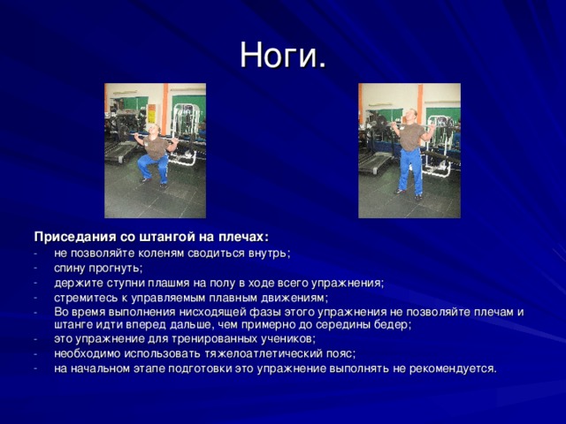 Ноги. Приседания со штангой на плечах: не позволяйте коленям сводиться внутрь; спину прогнуть; держите ступни плашмя на полу в ходе всего упражнения; стремитесь к управляемым плавным движениям; Во время выполнения нисходящей фазы этого упражнения не позволяйте плечам и штанге идти вперед дальше, чем примерно до середины бедер; это упражнение для тренированных учеников; необходимо использовать тяжелоатлетический пояс; на начальном этапе подготовки это упражнение выполнять не рекомендуется.  