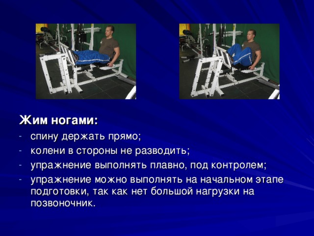 Жим ногами: спину держать прямо; колени в стороны не разводить; упражнение выполнять плавно, под контролем; упражнение можно выполнять на начальном этапе подготовки, так как нет большой нагрузки на позвоночник.  