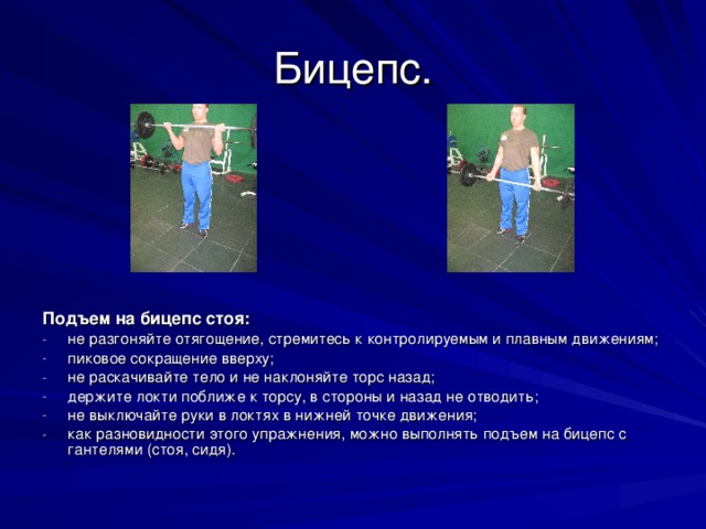 Бицепс. Подъем на бицепс стоя: не разгоняйте отягощение, стремитесь к контролируемым и плавным движениям; пиковое сокращение вверху; не раскачивайте тело и не наклоняйте торс назад; держите локти поближе к торсу, в стороны и назад не отводить; не выключайте руки в локтях в нижней точке движения; как разновидности этого упражнения, можно выполнять подъем на бицепс с гантелями (стоя, сидя). 