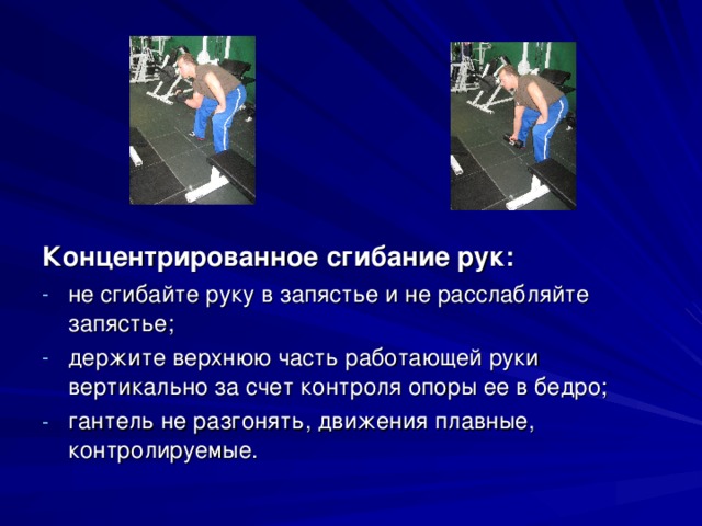 Концентрированное сгибание рук: не сгибайте руку в запястье и не расслабляйте запястье; держите верхнюю часть работающей руки вертикально за счет контроля опоры ее в бедро; гантель не разгонять, движения плавные, контролируемые. 