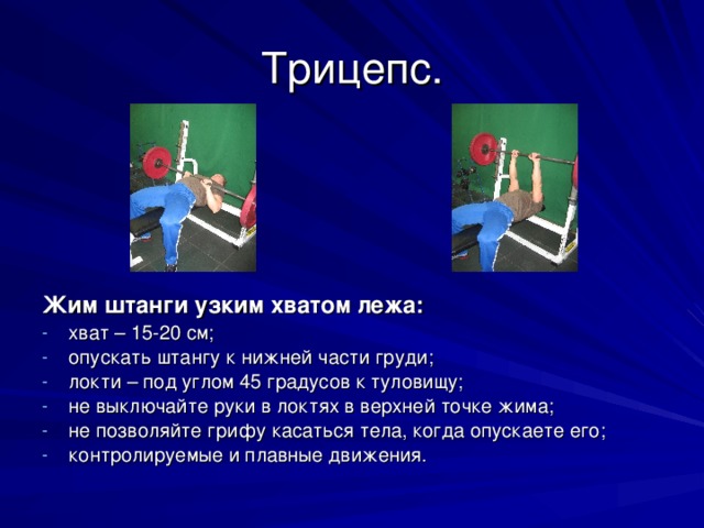 Трицепс. Жим штанги узким хватом лежа: хват – 15-20 см; опускать штангу к нижней части груди; локти – под углом 45 градусов к туловищу; не выключайте руки в локтях в верхней точке жима; не позволяйте грифу касаться тела, когда опускаете его; контролируемые и плавные движения.  