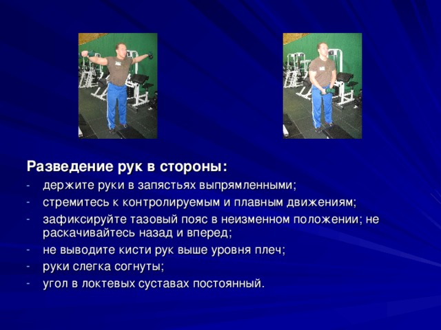 Разведение рук в стороны: держите руки в запястьях выпрямленными; стремитесь к контролируемым и плавным движениям; зафиксируйте тазовый пояс в неизменном положении; не раскачивайтесь назад и вперед; не выводите кисти рук выше уровня плеч; руки слегка согнуты; угол в локтевых суставах постоянный.  