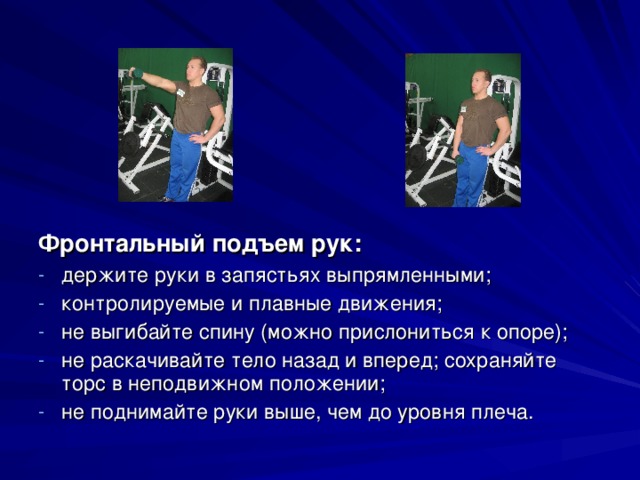 Фронтальный подъем рук: держите руки в запястьях выпрямленными; контролируемые и плавные движения; не выгибайте спину (можно прислониться к опоре); не раскачивайте тело назад и вперед; сохраняйте торс в неподвижном положении; не поднимайте руки выше, чем до уровня плеча. 