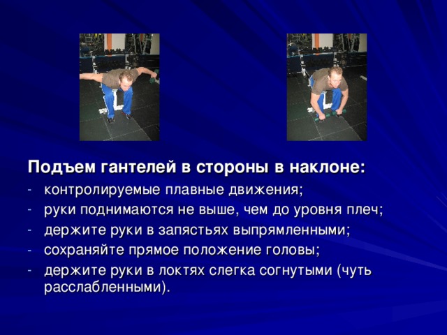 Подъем гантелей в стороны в наклоне: контролируемые плавные движения; руки поднимаются не выше, чем до уровня плеч; держите руки в запястьях выпрямленными; сохраняйте прямое положение головы; держите руки в локтях слегка согнутыми (чуть расслабленными). 