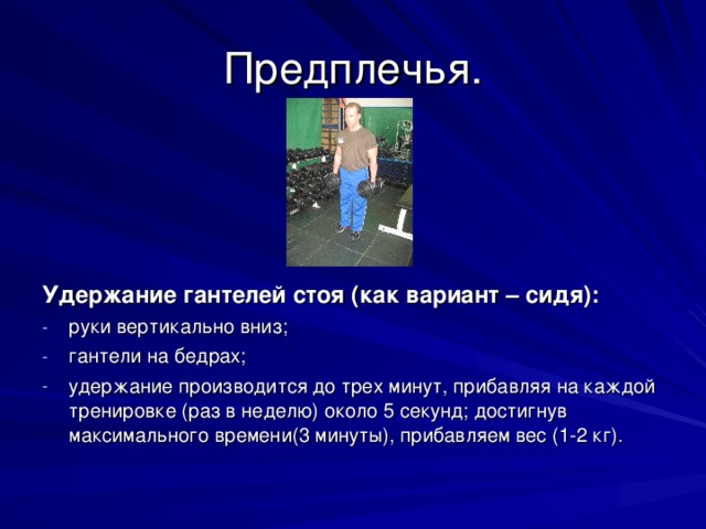 Предплечья. Удержание гантелей стоя (как вариант – сидя): руки вертикально вниз; гантели на бедрах; удержание производится до трех минут, прибавляя на каждой тренировке (раз в неделю) около 5 секунд; достигнув максимального времени(3 минуты), прибавляем вес (1-2 кг). 