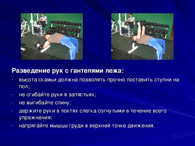 Разведение рук с гантелями лежа: высота скамьи должна позволять прочно поставить ступни на пол; не сгибайте руки в запястьях; не выгибайте спину; держите руки в локтях слегка согнутыми в течение всего упражнения; напрягайте мышцы груди в верхней точке движения. 