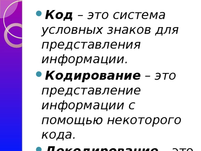 Код – это система условных знаков для представления информации. Кодирование – это представление информации с помощью некоторого кода. Декодирование – это действие с информацией, обратное кодированию.