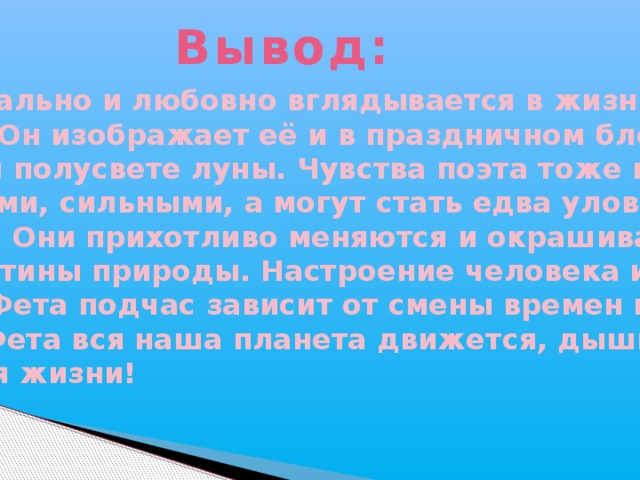 Вывод: Фет пристально и любовно вглядывается в жизнь природы. Он изображает её и в праздничном блеске, и в тонком полусвете луны. Чувства поэта тоже могут быть яркими, сильными, а могут стать едва уловимыми, смутными. Они прихотливо меняются и окрашивают собою картины природы. Настроение человека и природы в лирике Фета подчас зависит от смены времен года. В стихах Фета вся наша планета движется, дышит и радуется жизни!  