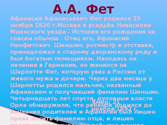 А.А. Фет Афанасий Афанасьевич Фет родился 23 ноября 1820 г.Москва в усадьбе Новоселки Мценского уезда . История его рождения не совсем обычна . Отец его, Афанасий Неофитович Шеншин, ротмистр в отставке, принадлежал к старому дворянскому роду и был богатым помещиком. Находясь на лечении в Германии, он женился на Шарлотте Фет, которую увез в Россию от живого мужа и дочери. Через два месяца у Шарлотты родился мальчик, названный Афанасием и получивший фамилию Шеншин. Четырнадцать лет спустя, духовные власти Орла обнаружили, что ребенок родился до венчания родителей и Афанасий был лишен права носить фамилию отца, и лишен дворянского титула. Это событие ранило впечатлительную душу ребенка, и он почти всю свою жизнь переживал двусмысленность своего положения. Умер: 21 ноября 1892 г. 