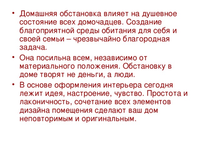 Домашняя обстановка влияет на душевное состояние всех домочадцев. Создание благоприятной среды обитания для себя и своей семьи – чрезвычайно благородная задача. Она посильна всем, независимо от материального положения. Обстановку в доме творят не деньги, а люди. В основе оформления интерьера сегодня лежит идея, настроение, чувство. Простота и лаконичность, сочетание всех элементов дизайна помещения сделают ваш дом неповторимым и оригинальным. 