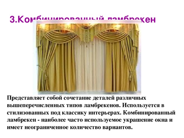     3.Комбинированный ламбрекен   Представляет собой сочетание деталей различных вышеперечисленных типов ламбрекенов. Используется в стилизованных под классику интерьерах. Комбинированный ламбрекен - наиболее часто используемое украшение окна и имеет неограниченное количество вариантов.    