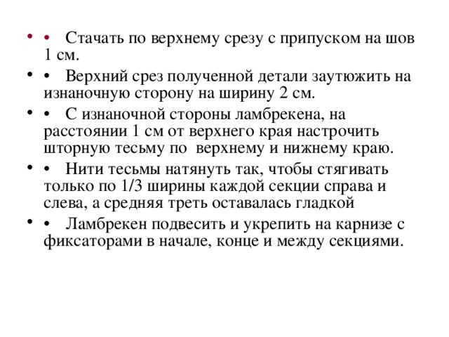   Стачать по верхнему срезу с припуском на шов 1 см.    Верхний срез полученной детали заутюжить на изнаночную сторону на ширину 2 см.    С изнаночной стороны ламбрекена, на расстоянии 1 см от верхнего края настрочить шторную тесьму по верхнему и нижнему краю.    Нити тесьмы натянуть так, чтобы стягивать только по 1/3 ширины каждой секции справа и слева, а средняя треть оставалась гладкой    Ламбрекен подвесить и укрепить на карнизе с фиксаторами в начале, конце и между секциями. 