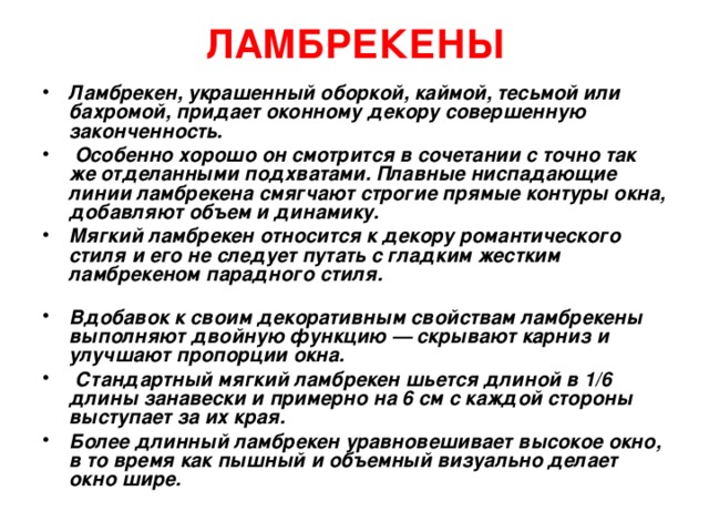 ЛАМБРЕКЕНЫ   Ламбрекен, украшенный оборкой, каймой, тесьмой или бахромой, придает оконному декору совершенную законченность.  Особенно хорошо он смотрится в сочетании с точно так же отделанными подхватами. Плавные ниспадающие линии ламбрекена смягчают строгие прямые контуры окна, добавляют объем и динамику. Мягкий ламбрекен относится к декору романтического стиля и его не следует путать с гладким жестким ламбрекеном парадного стиля.   Вдобавок к своим декоративным свойствам ламбрекены выполняют двойную функцию — скрывают карниз и улучшают пропорции окна.  Стандартный мягкий ламбрекен шьется длиной в 1/6 длины занавески и примерно на 6 см с каждой стороны выступает за их края. Более длинный ламбрекен уравновешивает высокое окно, в то время как пышный и объемный визуально делает окно шире.  
