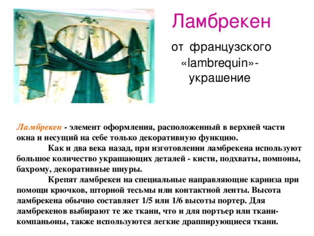 Ламбрекен  от  французского «lambrequin»-  украшение   Ламбрекен - элемент оформления, расположенный в верхней части окна и несущий на себе только декоративную функцию.   Как и два века назад, при изготовлении ламбрекена используют большое количество украшающих деталей - кисти, подхваты, помпоны, бахрому, декоративные шнуры.   Крепят ламбрекен на специальные направляющие карниза при помощи крючков, шторной тесьмы или контактной ленты. Высота ламбрекена обычно составляет 1/5 или 1/6 высоты портер. Для ламбрекенов выбирают те же ткани, что и для портьер или ткани-компаньоны, также используются легкие драппирующиеся ткани. 