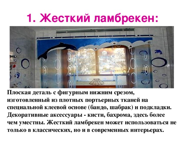 1. Жесткий ламбрекен:  Плоская деталь с фигурным нижним срезом, изготовленный из плотных портьерных тканей на специальной клеевой основе (бандо, шабрак) и подкладки. Декоративные аксессуары - кисти, бахрома, здесь более чем уместны. Жесткий ламбрекен может использоваться не только в классических, но и в современных интерьерах.  