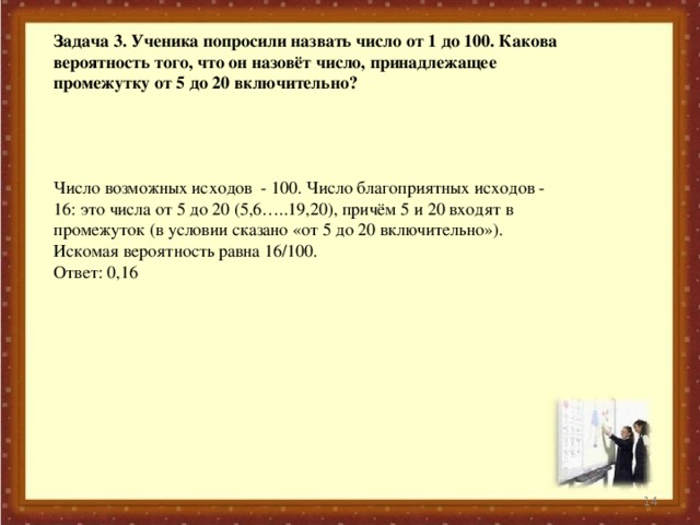 Задача 3. Ученика попросили назвать число от 1 до 100. Какова вероятность того, что он назовёт число, принадлежащее промежутку от 5 до 20 включительно?    Число возможных исходов - 100. Число благоприятных исходов - 16: это числа от 5 до 20 (5,6…..19,20), причём 5 и 20 входят в промежуток (в условии сказано «от 5 до 20 включительно»). Искомая вероятность равна 16/100. Ответ: 0,16  