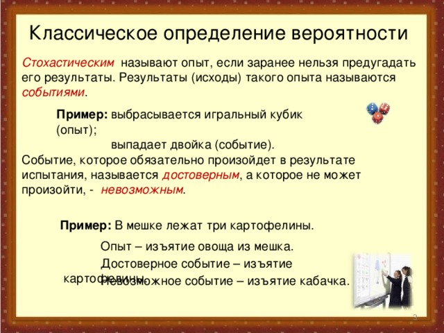 Классическое определение вероятности Стохастическим называют опыт, если заранее нельзя предугадать его результаты. Результаты (исходы) такого опыта называются событиями . Пример: выбрасывается игральный кубик (опыт);  выпадает двойка (событие). Событие, которое обязательно произойдет в результате испытания, называется достоверным , а которое не может произойти, - невозможным . Пример: В мешке лежат три картофелины.  Опыт – изъятие овоща из мешка.  Достоверное событие – изъятие картофелины.  Невозможное событие – изъятие кабачка.  