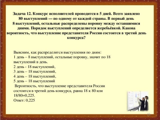 Задача 12. Конкурс исполнителей проводится в 5 дней. Всего заявлено 80 выступлений — по одному от каждой страны. В первый день 8 выступлений, остальные распределены поровну между оставшимися днями. Порядок выступлений определяется жеребьёвкой. Какова вероятность, что выступление представителя России состоится в третий день конкурса?   Выясним, как распределятся выступления по дням: 1 день – 8 выступлений, остальные поровну, значит по 18 выступлений в день. 2 день - 18 выступлений, 3 день – 18 выступлений, 4 день – 18 выступлений, 5 день – 18 выступлений  Вероятность, что выступление представителя России состоится в третий день конкурса, равна 18 к 80 или 18/80=0,225. Ответ: 0,225  