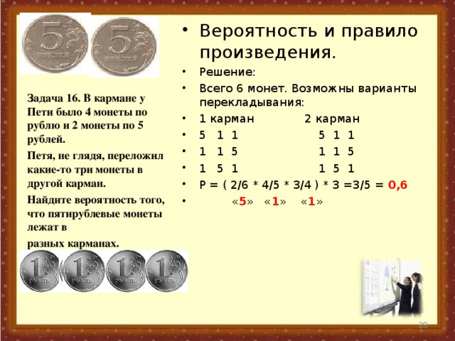 Вероятность и правило произведения. Решение: Всего 6 монет. Возможны варианты перекладывания: 1 карман 2 карман 5 1 1 5 1 1 1 1 5 1 1 5 1 5 1 1 5 1 Р = ( 2/6 * 4/5 * 3/4 ) * 3 =3/5 = 0,6  « 5 » « 1 » « 1 »  Задача 16. В кармане у Пети было 4 монеты по рублю и 2 монеты по 5 рублей. Петя, не глядя, переложил какие-то три монеты в другой карман. Найдите вероятность того, что пятирублевые монеты лежат в разных карманах.   