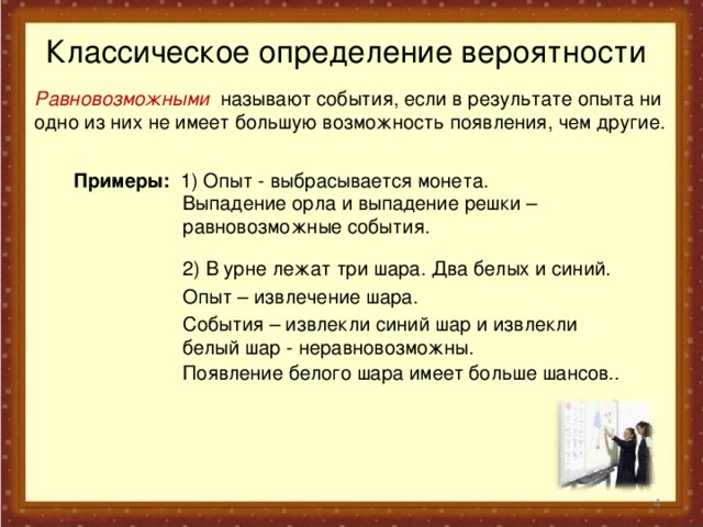 Классическое определение вероятности Равновозможными называют события, если в результате опыта ни одно из них не имеет большую возможность появления, чем другие. Примеры: 1)  Опыт -  выбрасывается монета.  Выпадение орла и выпадение решки – равновозможные события. 2) В урне лежат три шара. Два белых и синий. Опыт – извлечение шара. События – извлекли синий шар и извлекли белый шар - неравновозможны. Появление белого шара имеет больше шансов..  