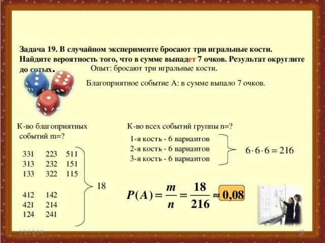    Задача 19. В случайном эксперименте бросают три игральные кости. Найдите вероятность того, что в сумме выпад ет 7 очков. Результат округлите до сотых . Опыт: бросают три игральные кости . Благоприятное событие А: в сумме выпало 7 очков. К-во благоприятных  событий m=? К-во всех событий группы n=? 1-я кость - 6 вариантов 2-я кость - 6 вариантов 3-я кость - 6 вариантов 511 151 115 331 313 133 223 232 322 142 214 241 412 421 124  13.10.16 